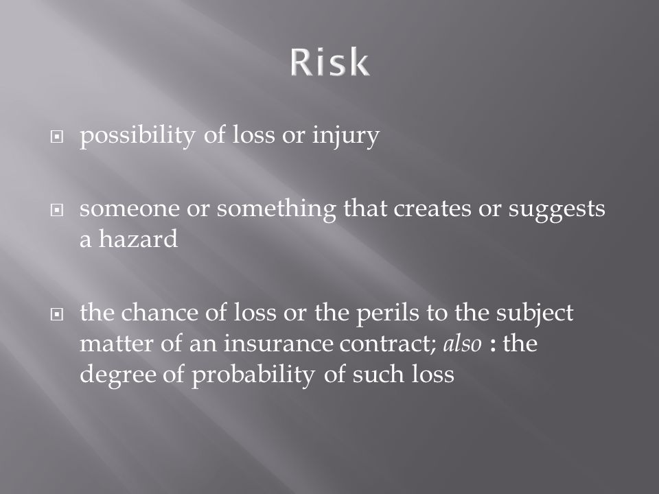  possibility of loss or injury  someone or something that creates or suggests a hazard  the chance of loss or the perils to the subject matter of an insurance contract; also : the degree of probability of such loss