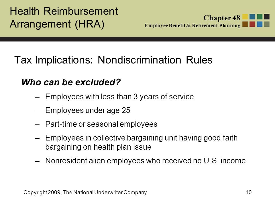 Health Reimbursement Arrangement (HRA) Chapter 48 Employee Benefit & Retirement Planning Copyright 2009, The National Underwriter Company10 Tax Implications: Nondiscrimination Rules Who can be excluded.