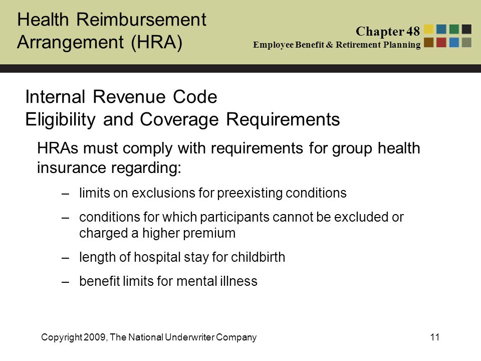 Health Reimbursement Arrangement (HRA) Chapter 48 Employee Benefit & Retirement Planning Copyright 2009, The National Underwriter Company11 Internal Revenue Code Eligibility and Coverage Requirements HRAs must comply with requirements for group health insurance regarding: –limits on exclusions for preexisting conditions –conditions for which participants cannot be excluded or charged a higher premium –length of hospital stay for childbirth –benefit limits for mental illness
