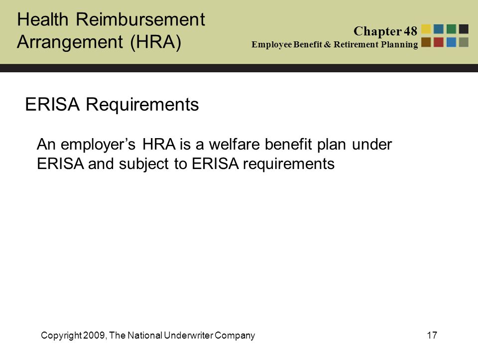 Health Reimbursement Arrangement (HRA) Chapter 48 Employee Benefit & Retirement Planning Copyright 2009, The National Underwriter Company17 ERISA Requirements An employer’s HRA is a welfare benefit plan under ERISA and subject to ERISA requirements