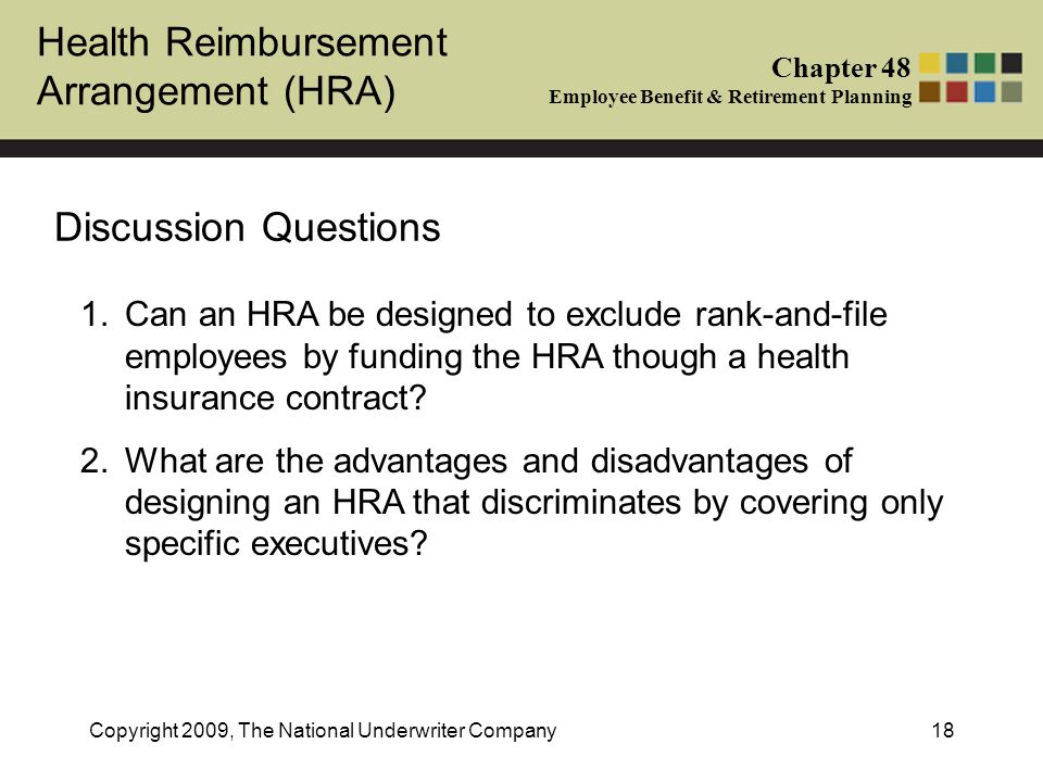 Health Reimbursement Arrangement (HRA) Chapter 48 Employee Benefit & Retirement Planning Copyright 2009, The National Underwriter Company18 Discussion Questions 1.Can an HRA be designed to exclude rank-and-file employees by funding the HRA though a health insurance contract.