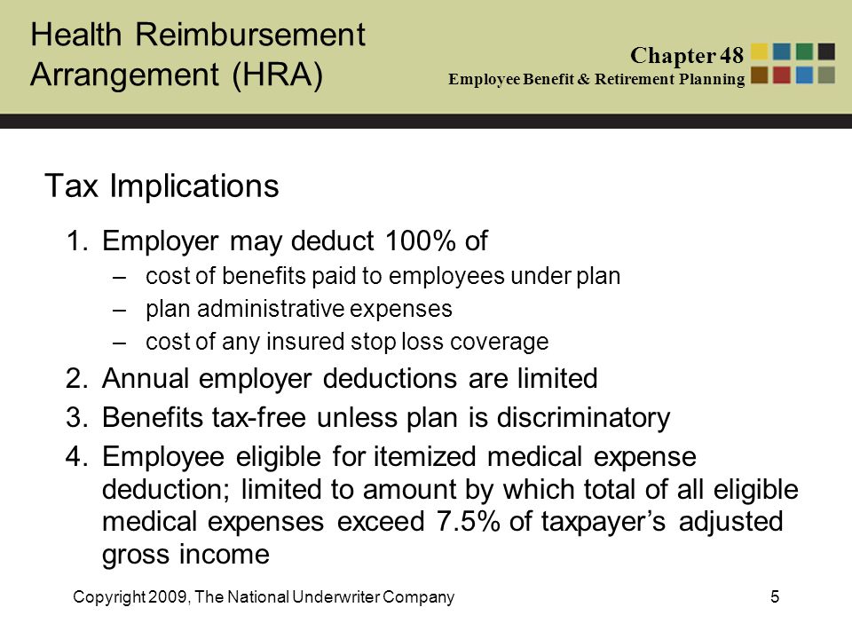 Health Reimbursement Arrangement (HRA) Chapter 48 Employee Benefit & Retirement Planning Copyright 2009, The National Underwriter Company5 Tax Implications 1.Employer may deduct 100% of –cost of benefits paid to employees under plan –plan administrative expenses –cost of any insured stop loss coverage 2.Annual employer deductions are limited 3.Benefits tax-free unless plan is discriminatory 4.Employee eligible for itemized medical expense deduction; limited to amount by which total of all eligible medical expenses exceed 7.5% of taxpayer’s adjusted gross income