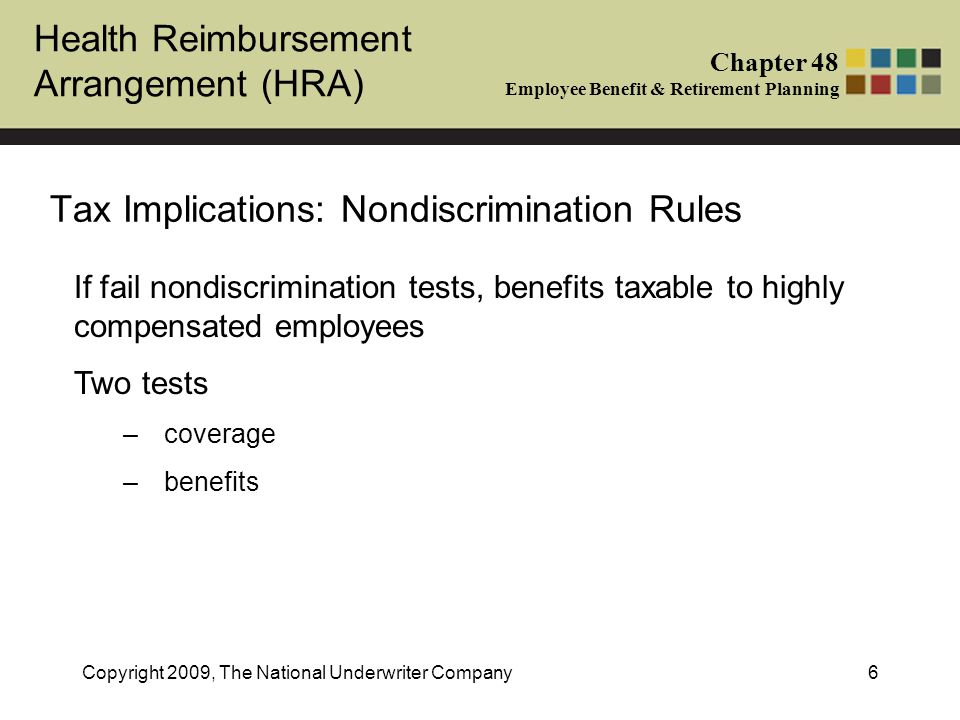 Health Reimbursement Arrangement (HRA) Chapter 48 Employee Benefit & Retirement Planning Copyright 2009, The National Underwriter Company6 Tax Implications: Nondiscrimination Rules If fail nondiscrimination tests, benefits taxable to highly compensated employees Two tests –coverage –benefits