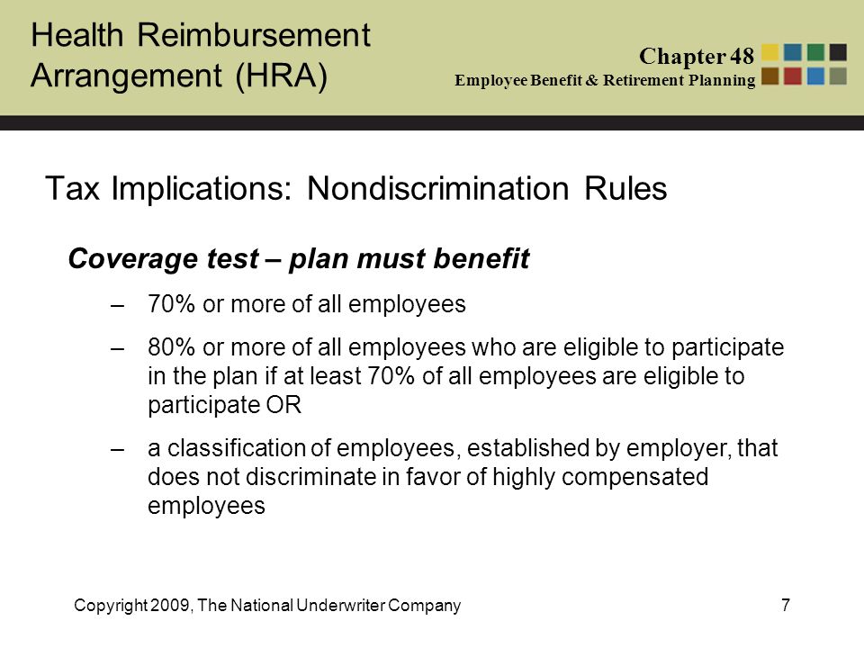 Health Reimbursement Arrangement (HRA) Chapter 48 Employee Benefit & Retirement Planning Copyright 2009, The National Underwriter Company7 Tax Implications: Nondiscrimination Rules Coverage test – plan must benefit –70% or more of all employees –80% or more of all employees who are eligible to participate in the plan if at least 70% of all employees are eligible to participate OR –a classification of employees, established by employer, that does not discriminate in favor of highly compensated employees