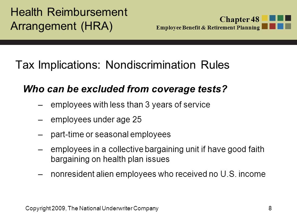 Health Reimbursement Arrangement (HRA) Chapter 48 Employee Benefit & Retirement Planning Copyright 2009, The National Underwriter Company8 Tax Implications: Nondiscrimination Rules Who can be excluded from coverage tests.