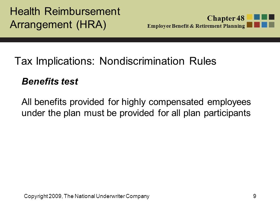 Health Reimbursement Arrangement (HRA) Chapter 48 Employee Benefit & Retirement Planning Copyright 2009, The National Underwriter Company9 Tax Implications: Nondiscrimination Rules Benefits test All benefits provided for highly compensated employees under the plan must be provided for all plan participants