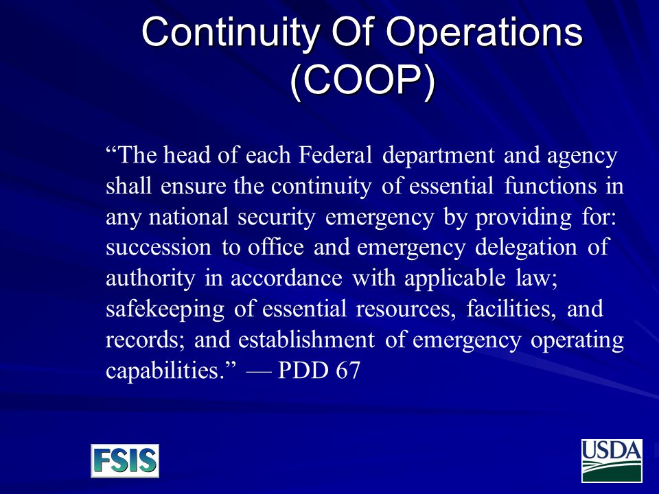 Continuity Of Operations (COOP) The head of each Federal department and agency shall ensure the continuity of essential functions in any national security emergency by providing for: succession to office and emergency delegation of authority in accordance with applicable law; safekeeping of essential resources, facilities, and records; and establishment of emergency operating capabilities. — PDD 67