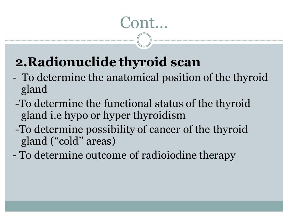 Cont… 2.Radionuclide thyroid scan - To determine the anatomical position of the thyroid gland -To determine the functional status of the thyroid gland i.e hypo or hyper thyroidism -To determine possibility of cancer of the thyroid gland ( cold’’ areas) - To determine outcome of radioiodine therapy