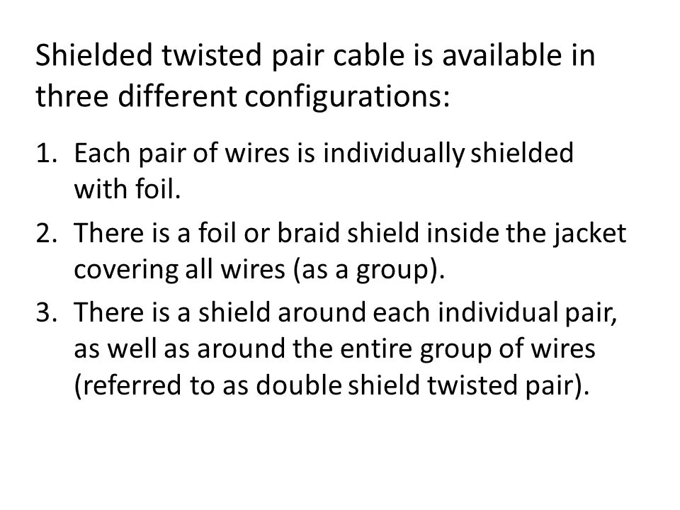 Shielded twisted pair cable is available in three different configurations: 1.Each pair of wires is individually shielded with foil.