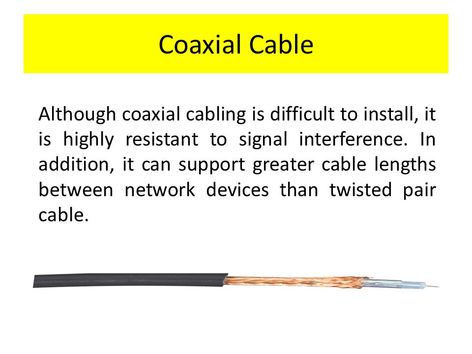 Coaxial Cable Although coaxial cabling is difficult to install, it is highly resistant to signal interference.