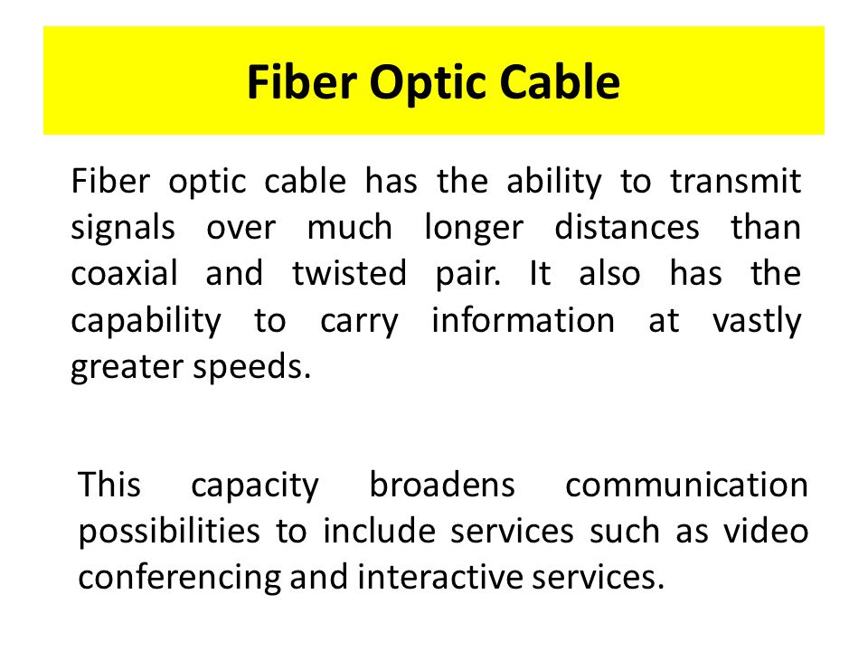 Fiber Optic Cable Fiber optic cable has the ability to transmit signals over much longer distances than coaxial and twisted pair.