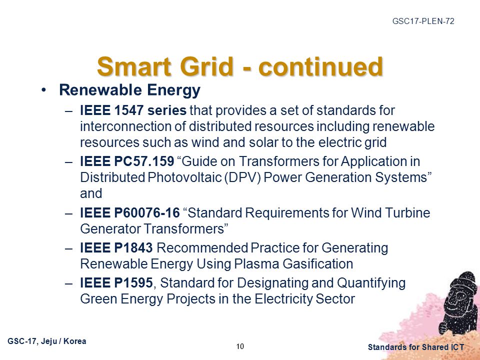 GSC17-PLEN-72 GSC-17, Jeju / Korea Standards for Shared ICT Smart Grid - continued Renewable Energy –IEEE 1547 series that provides a set of standards for interconnection of distributed resources including renewable resources such as wind and solar to the electric grid –IEEE PC Guide on Transformers for Application in Distributed Photovoltaic (DPV) Power Generation Systems and –IEEE P Standard Requirements for Wind Turbine Generator Transformers –IEEE P1843 Recommended Practice for Generating Renewable Energy Using Plasma Gasification –IEEE P1595, Standard for Designating and Quantifying Green Energy Projects in the Electricity Sector 10