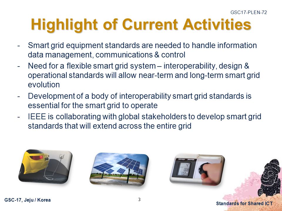 GSC17-PLEN-72 GSC-17, Jeju / Korea Standards for Shared ICT 3 Highlight of Current Activities  Smart grid equipment standards are needed to handle information data management, communications & control  Need for a flexible smart grid system – interoperability, design & operational standards will allow near-term and long-term smart grid evolution  Development of a body of interoperability smart grid standards is essential for the smart grid to operate  IEEE is collaborating with global stakeholders to develop smart grid standards that will extend across the entire grid
