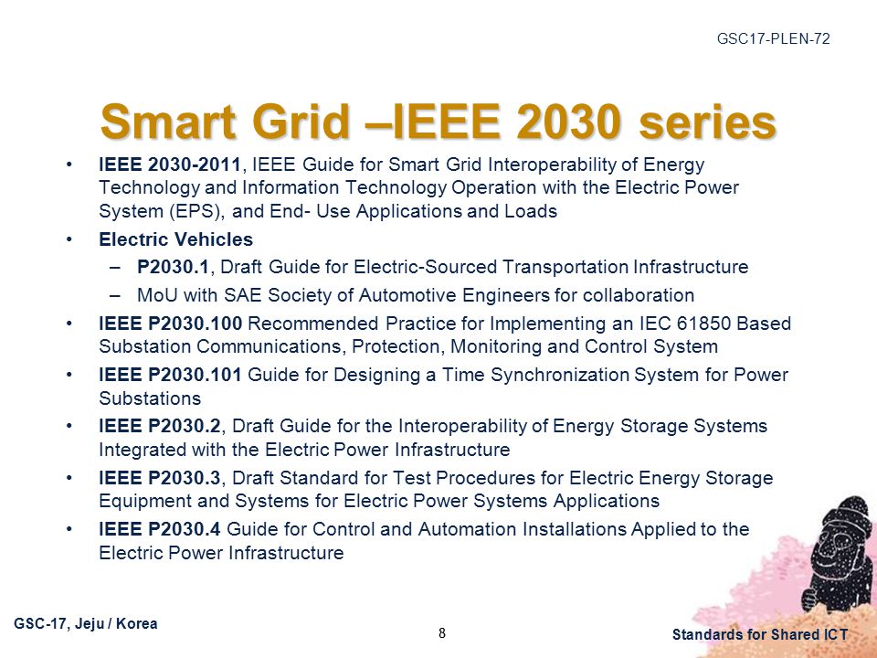 GSC17-PLEN-72 GSC-17, Jeju / Korea Standards for Shared ICT Smart Grid –IEEE 2030 series IEEE , IEEE Guide for Smart Grid Interoperability of Energy Technology and Information Technology Operation with the Electric Power System (EPS), and End- Use Applications and Loads Electric Vehicles –P2030.1, Draft Guide for Electric-Sourced Transportation Infrastructure –MoU with SAE Society of Automotive Engineers for collaboration IEEE P Recommended Practice for Implementing an IEC Based Substation Communications, Protection, Monitoring and Control System IEEE P Guide for Designing a Time Synchronization System for Power Substations IEEE P2030.2, Draft Guide for the Interoperability of Energy Storage Systems Integrated with the Electric Power Infrastructure IEEE P2030.3, Draft Standard for Test Procedures for Electric Energy Storage Equipment and Systems for Electric Power Systems Applications IEEE P Guide for Control and Automation Installations Applied to the Electric Power Infrastructure 8