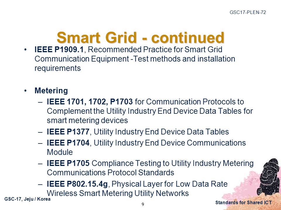 GSC17-PLEN-72 GSC-17, Jeju / Korea Standards for Shared ICT Smart Grid - continued IEEE P1909.1, Recommended Practice for Smart Grid Communication Equipment -Test methods and installation requirements Metering –IEEE 1701, 1702, P1703 for Communication Protocols to Complement the Utility Industry End Device Data Tables for smart metering devices –IEEE P1377, Utility Industry End Device Data Tables –IEEE P1704, Utility Industry End Device Communications Module –IEEE P1705 Compliance Testing to Utility Industry Metering Communications Protocol Standards –IEEE P g, Physical Layer for Low Data Rate Wireless Smart Metering Utility Networks 9