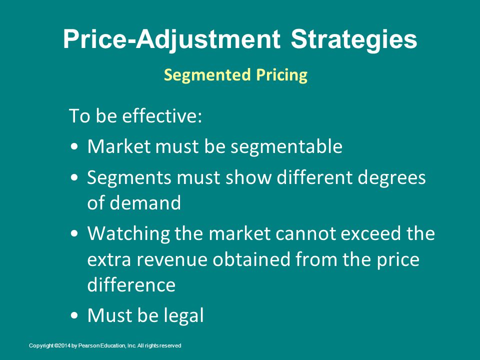 Price-Adjustment Strategies To be effective: Market must be segmentable Segments must show different degrees of demand Watching the market cannot exceed the extra revenue obtained from the price difference Must be legal Segmented Pricing Copyright ©2014 by Pearson Education, Inc.