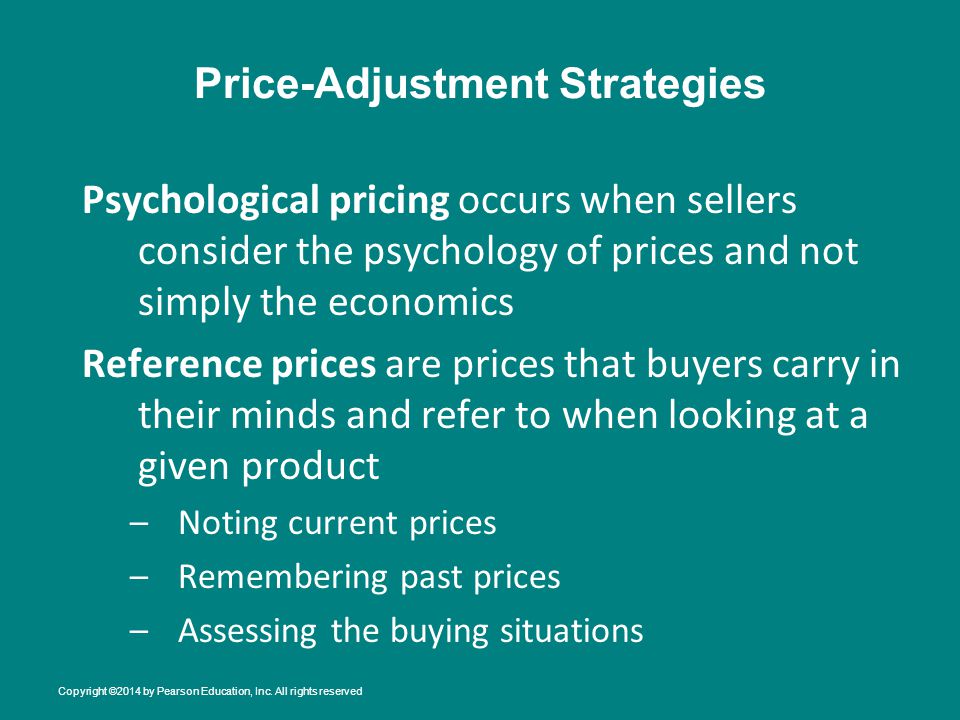 Price-Adjustment Strategies Psychological pricing occurs when sellers consider the psychology of prices and not simply the economics Reference prices are prices that buyers carry in their minds and refer to when looking at a given product –Noting current prices –Remembering past prices –Assessing the buying situations Copyright ©2014 by Pearson Education, Inc.