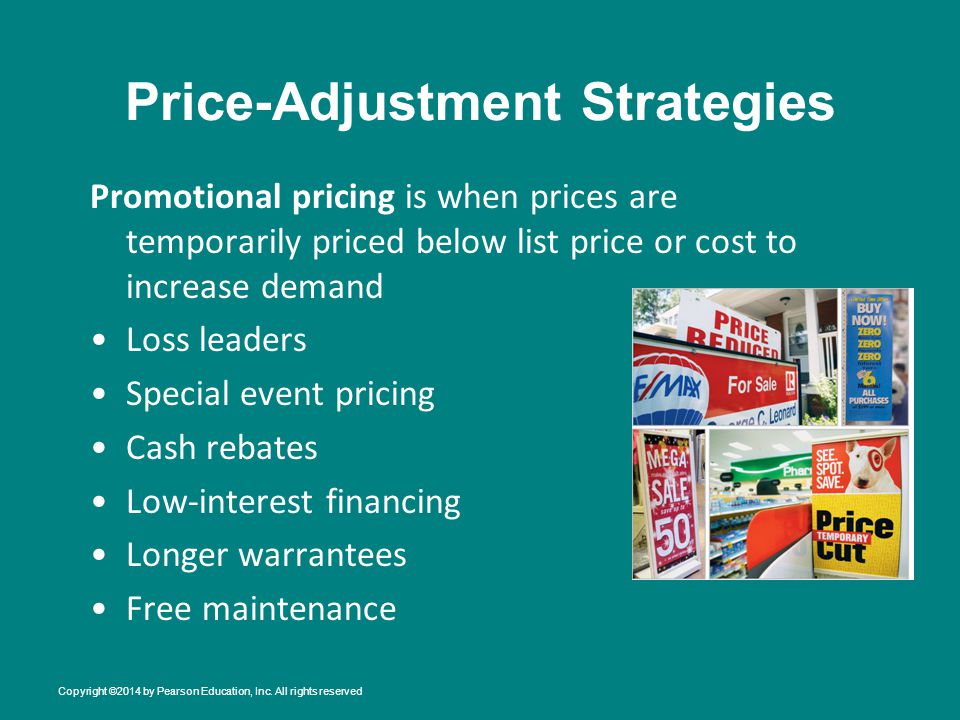 Price-Adjustment Strategies Promotional pricing is when prices are temporarily priced below list price or cost to increase demand Loss leaders Special event pricing Cash rebates Low-interest financing Longer warrantees Free maintenance Copyright ©2014 by Pearson Education, Inc.