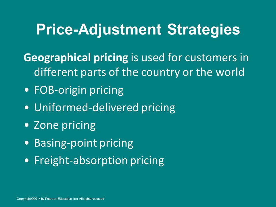 Price-Adjustment Strategies Geographical pricing is used for customers in different parts of the country or the world FOB-origin pricing Uniformed-delivered pricing Zone pricing Basing-point pricing Freight-absorption pricing Copyright ©2014 by Pearson Education, Inc.