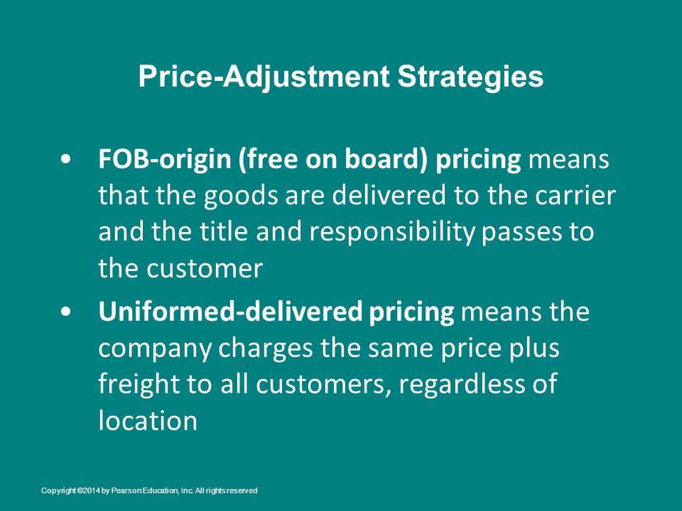 Price-Adjustment Strategies FOB-origin (free on board) pricing means that the goods are delivered to the carrier and the title and responsibility passes to the customer Uniformed-delivered pricing means the company charges the same price plus freight to all customers, regardless of location Copyright ©2014 by Pearson Education, Inc.