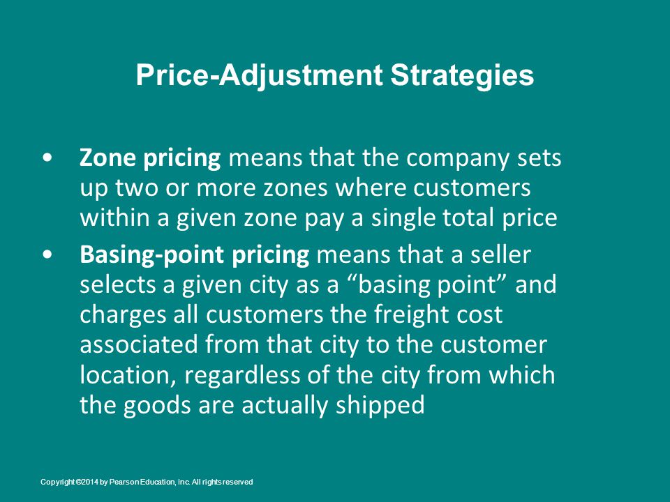 Price-Adjustment Strategies Zone pricing means that the company sets up two or more zones where customers within a given zone pay a single total price Basing-point pricing means that a seller selects a given city as a basing point and charges all customers the freight cost associated from that city to the customer location, regardless of the city from which the goods are actually shipped Copyright ©2014 by Pearson Education, Inc.