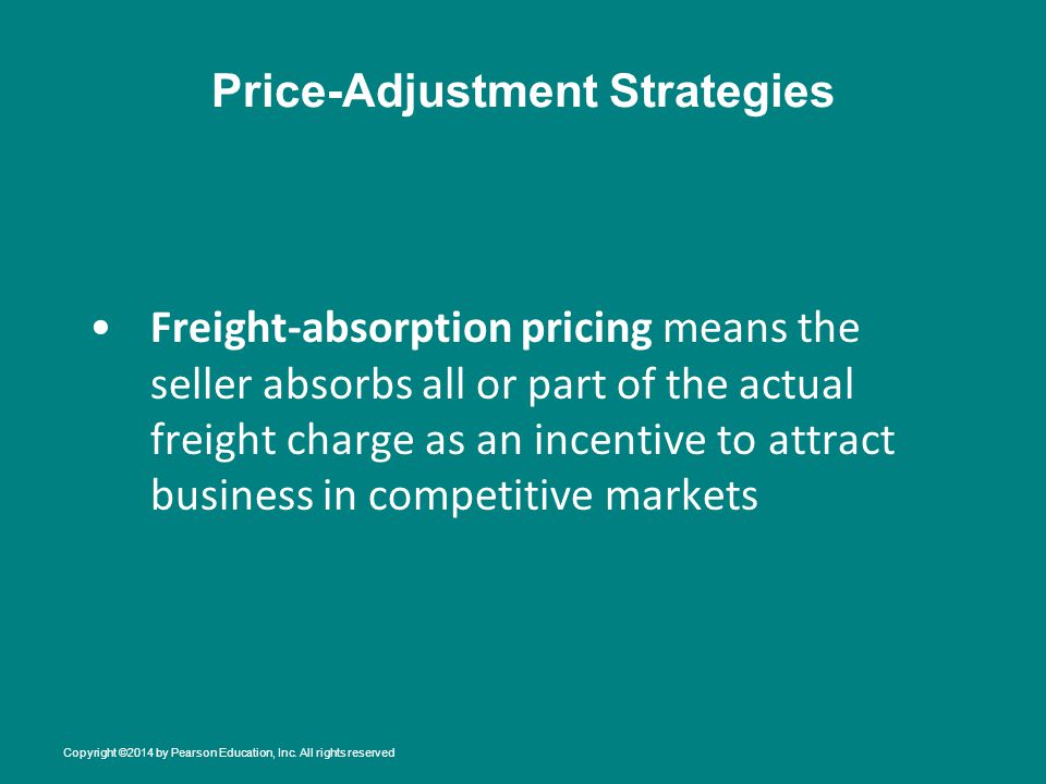 Price-Adjustment Strategies Freight-absorption pricing means the seller absorbs all or part of the actual freight charge as an incentive to attract business in competitive markets Copyright ©2014 by Pearson Education, Inc.