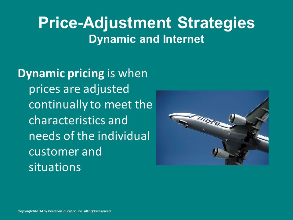 Price-Adjustment Strategies Dynamic and Internet Dynamic pricing is when prices are adjusted continually to meet the characteristics and needs of the individual customer and situations Copyright ©2014 by Pearson Education, Inc.