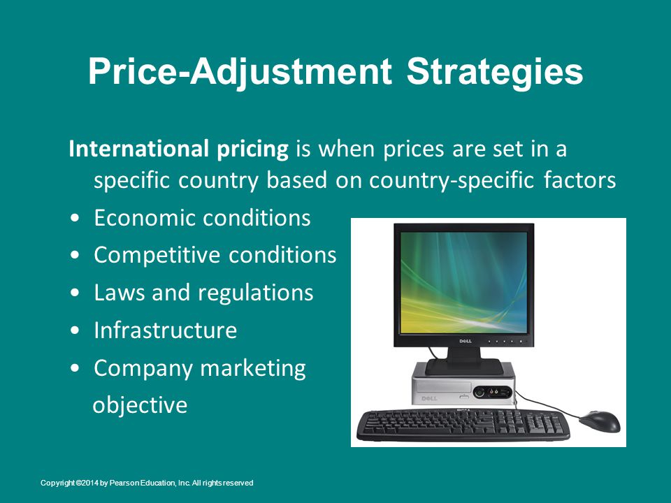 Price-Adjustment Strategies International pricing is when prices are set in a specific country based on country-specific factors Economic conditions Competitive conditions Laws and regulations Infrastructure Company marketing objective Copyright ©2014 by Pearson Education, Inc.