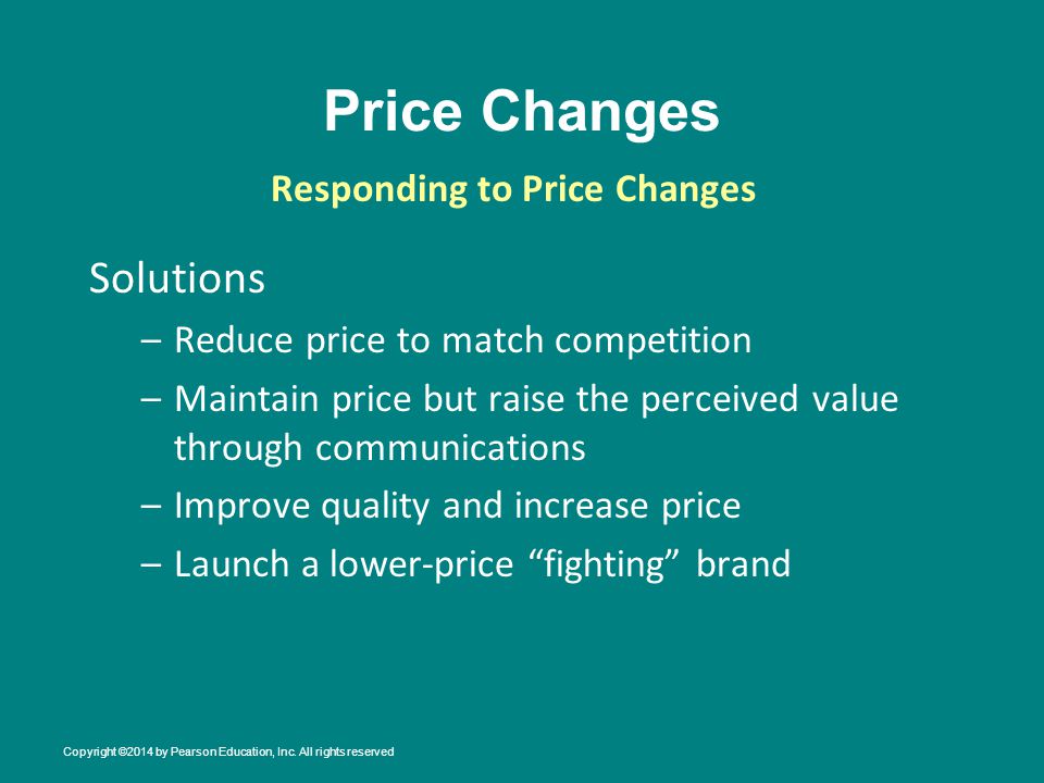 Price Changes Solutions –Reduce price to match competition –Maintain price but raise the perceived value through communications –Improve quality and increase price –Launch a lower-price fighting brand Responding to Price Changes Copyright ©2014 by Pearson Education, Inc.