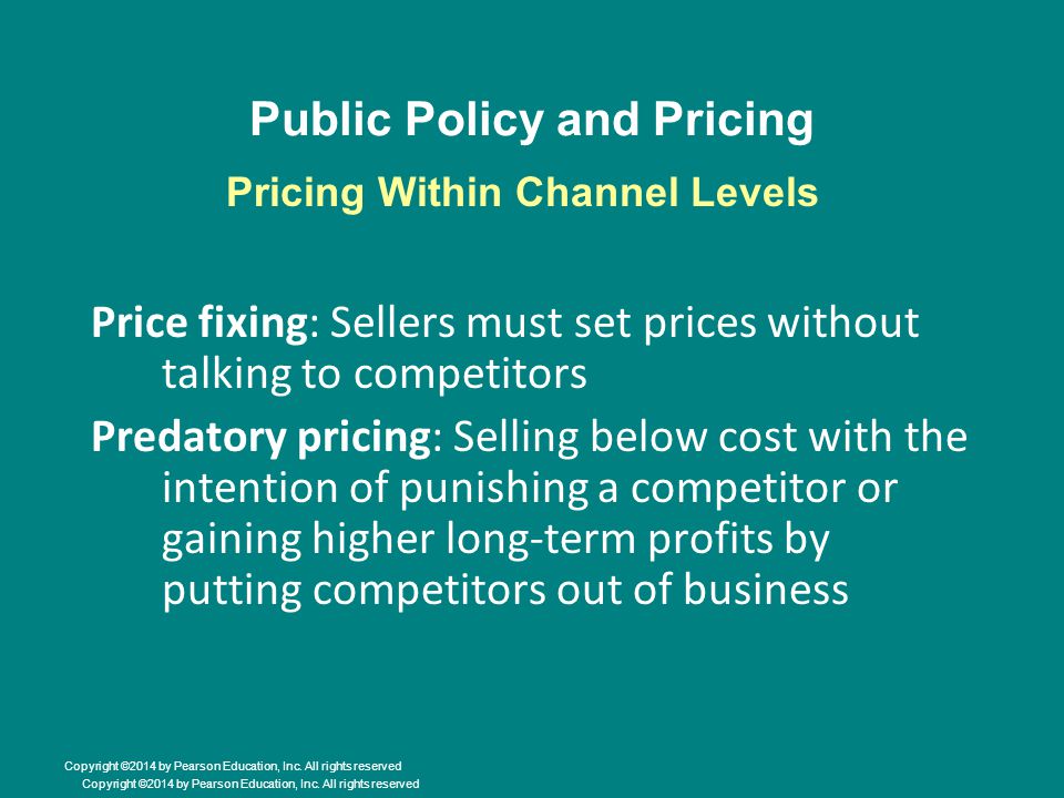 Public Policy and Pricing Price fixing: Sellers must set prices without talking to competitors Predatory pricing: Selling below cost with the intention of punishing a competitor or gaining higher long-term profits by putting competitors out of business Pricing Within Channel Levels Copyright ©2014 by Pearson Education, Inc.