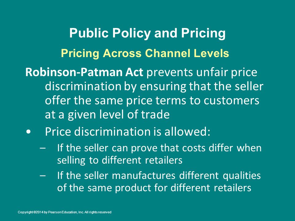 Public Policy and Pricing Robinson-Patman Act prevents unfair price discrimination by ensuring that the seller offer the same price terms to customers at a given level of trade Price discrimination is allowed: –If the seller can prove that costs differ when selling to different retailers –If the seller manufactures different qualities of the same product for different retailers Pricing Across Channel Levels Copyright ©2014 by Pearson Education, Inc.