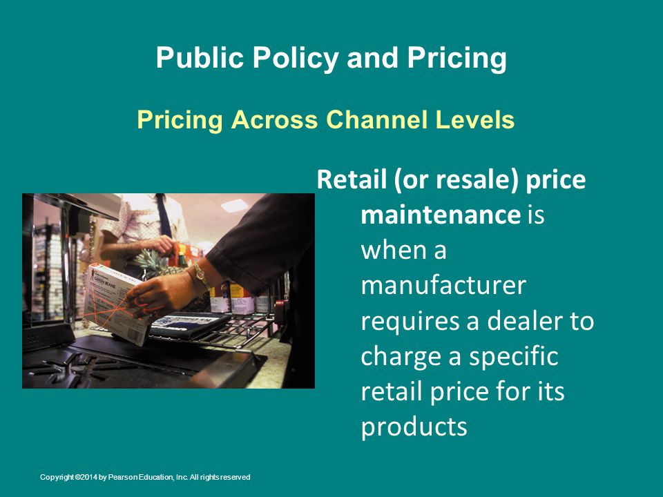 Public Policy and Pricing Retail (or resale) price maintenance is when a manufacturer requires a dealer to charge a specific retail price for its products Pricing Across Channel Levels Copyright ©2014 by Pearson Education, Inc.
