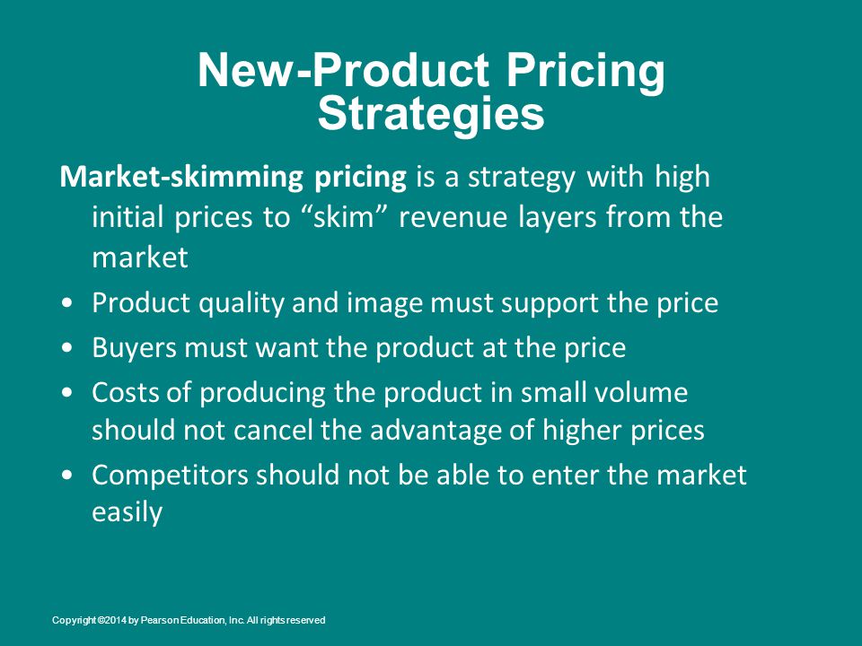 New-Product Pricing Strategies Market-skimming pricing is a strategy with high initial prices to skim revenue layers from the market Product quality and image must support the price Buyers must want the product at the price Costs of producing the product in small volume should not cancel the advantage of higher prices Competitors should not be able to enter the market easily Copyright ©2014 by Pearson Education, Inc.