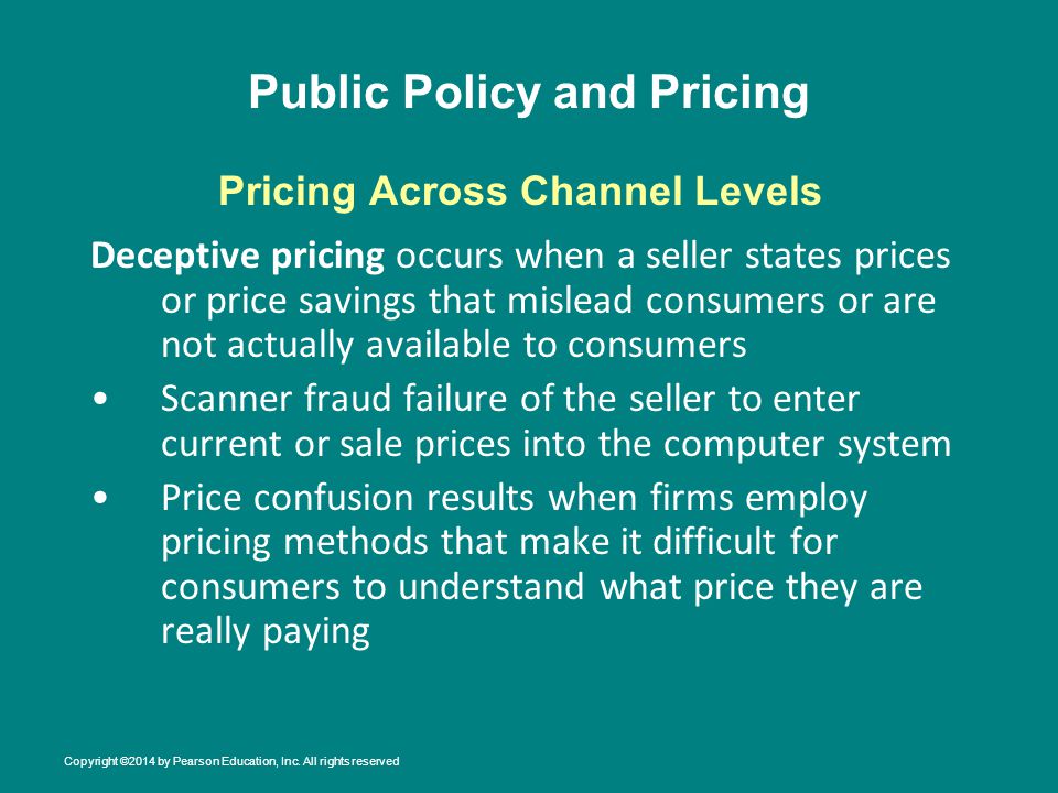 Public Policy and Pricing Deceptive pricing occurs when a seller states prices or price savings that mislead consumers or are not actually available to consumers Scanner fraud failure of the seller to enter current or sale prices into the computer system Price confusion results when firms employ pricing methods that make it difficult for consumers to understand what price they are really paying Pricing Across Channel Levels Copyright ©2014 by Pearson Education, Inc.