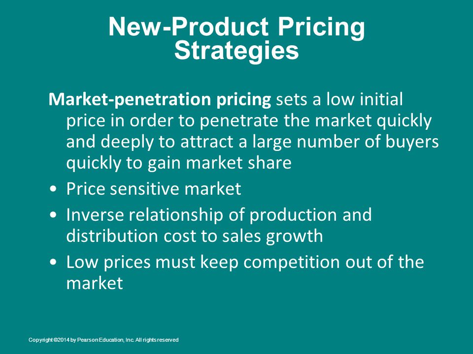 New-Product Pricing Strategies Market-penetration pricing sets a low initial price in order to penetrate the market quickly and deeply to attract a large number of buyers quickly to gain market share Price sensitive market Inverse relationship of production and distribution cost to sales growth Low prices must keep competition out of the market Copyright ©2014 by Pearson Education, Inc.