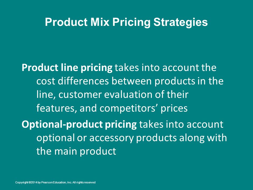Product Mix Pricing Strategies Product line pricing takes into account the cost differences between products in the line, customer evaluation of their features, and competitors’ prices Optional-product pricing takes into account optional or accessory products along with the main product Copyright ©2014 by Pearson Education, Inc.