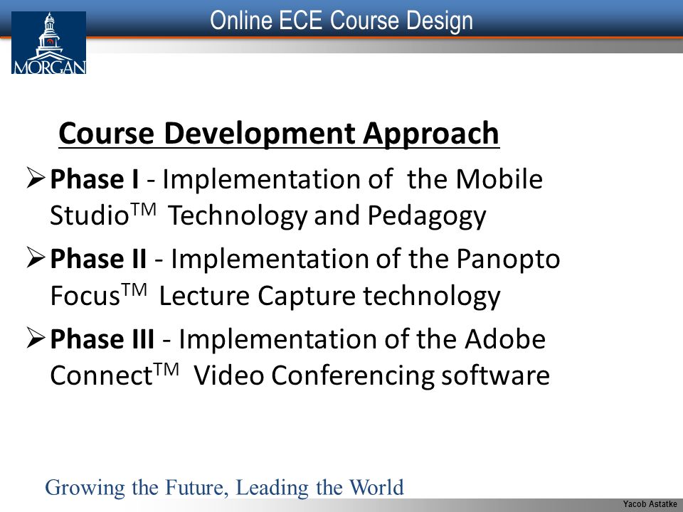 Yacob Astatke Course Development Approach  Phase I - Implementation of the Mobile Studio TM Technology and Pedagogy  Phase II - Implementation of the Panopto Focus TM Lecture Capture technology  Phase III - Implementation of the Adobe Connect TM Video Conferencing software Growing the Future, Leading the World Online ECE Course Design