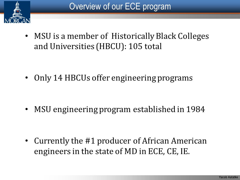 Yacob Astatke Overview of our ECE program MSU is a member of Historically Black Colleges and Universities (HBCU): 105 total Only 14 HBCUs offer engineering programs MSU engineering program established in 1984 Currently the #1 producer of African American engineers in the state of MD in ECE, CE, IE.