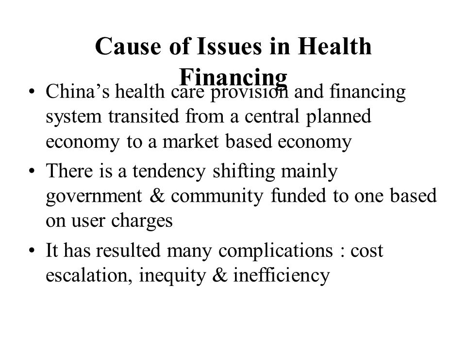 Cause of Issues in Health Financing China’s health care provision and financing system transited from a central planned economy to a market based economy There is a tendency shifting mainly government & community funded to one based on user charges It has resulted many complications : cost escalation, inequity & inefficiency