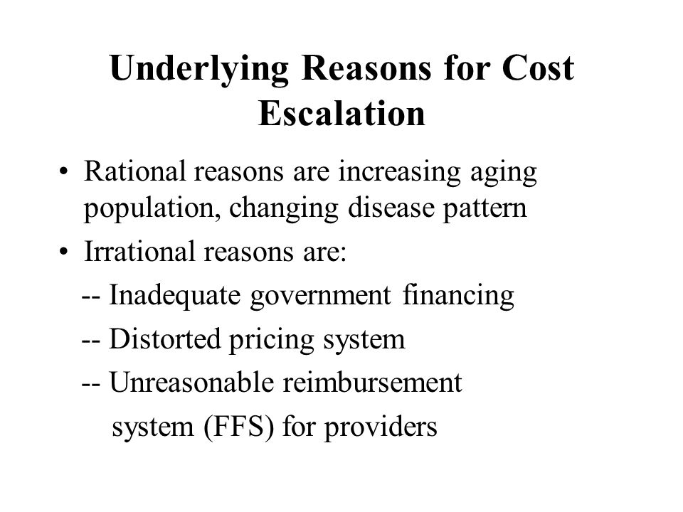 Underlying Reasons for Cost Escalation Rational reasons are increasing aging population, changing disease pattern Irrational reasons are: -- Inadequate government financing -- Distorted pricing system -- Unreasonable reimbursement system (FFS) for providers
