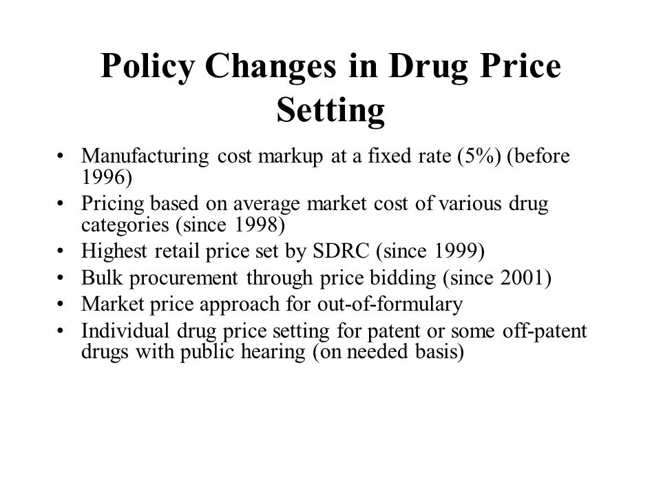 Policy Changes in Drug Price Setting Manufacturing cost markup at a fixed rate (5%) (before 1996) Pricing based on average market cost of various drug categories (since 1998) Highest retail price set by SDRC (since 1999) Bulk procurement through price bidding (since 2001) Market price approach for out-of-formulary Individual drug price setting for patent or some off-patent drugs with public hearing (on needed basis)