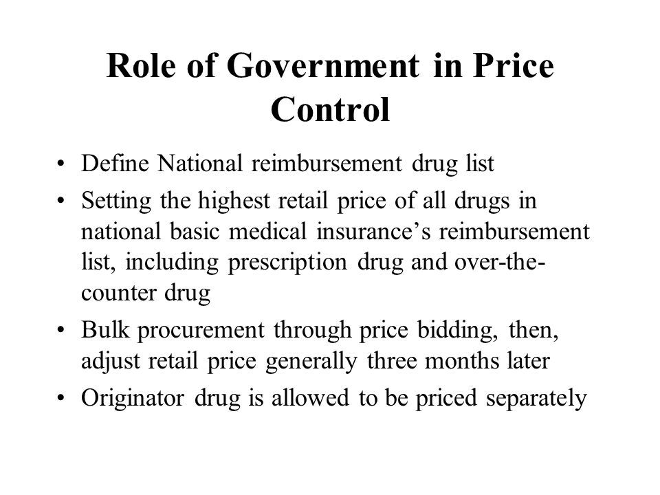 Role of Government in Price Control Define National reimbursement drug list Setting the highest retail price of all drugs in national basic medical insurance’s reimbursement list, including prescription drug and over-the- counter drug Bulk procurement through price bidding, then, adjust retail price generally three months later Originator drug is allowed to be priced separately