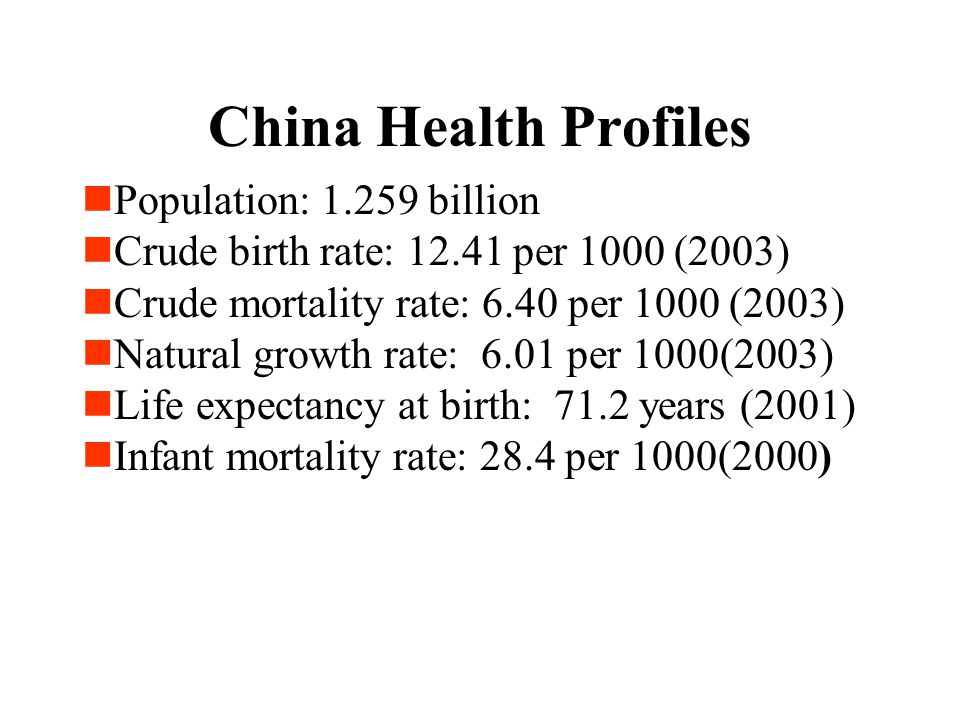 Population: billion Crude birth rate: per 1000 (2003) Crude mortality rate: 6.40 per 1000 (2003) Natural growth rate: 6.01 per 1000(2003) Life expectancy at birth: 71.2 years (2001) Infant mortality rate: 28.4 per 1000(2000) China Health Profiles