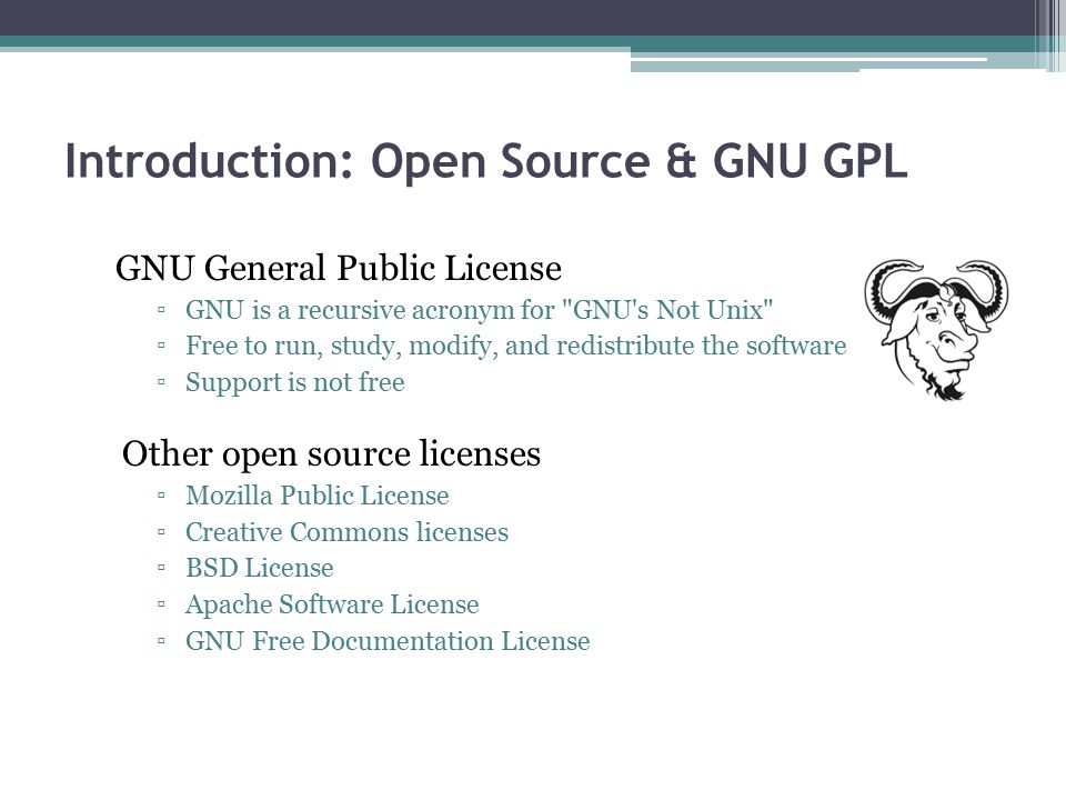 Introduction: Open Source & GNU GPL GNU General Public License ▫GNU is a recursive acronym for GNU s Not Unix ▫Free to run, study, modify, and redistribute the software ▫Support is not free Other open source licenses ▫Mozilla Public License ▫Creative Commons licenses ▫BSD License ▫Apache Software License ▫GNU Free Documentation License