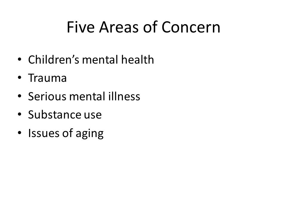 Five Areas of Concern Children’s mental health Trauma Serious mental illness Substance use Issues of aging