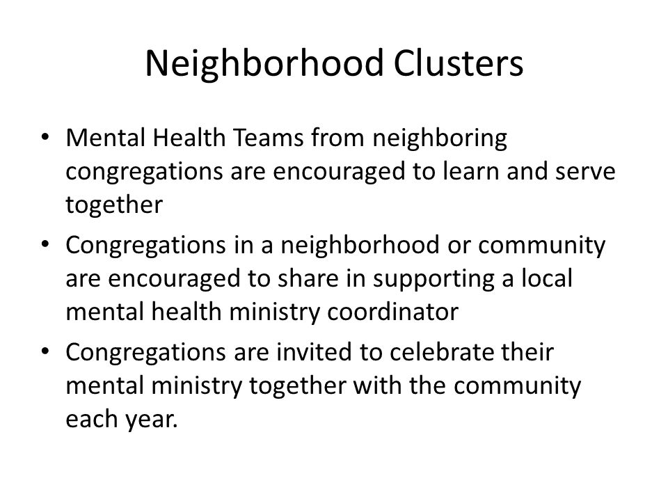 Neighborhood Clusters Mental Health Teams from neighboring congregations are encouraged to learn and serve together Congregations in a neighborhood or community are encouraged to share in supporting a local mental health ministry coordinator Congregations are invited to celebrate their mental ministry together with the community each year.
