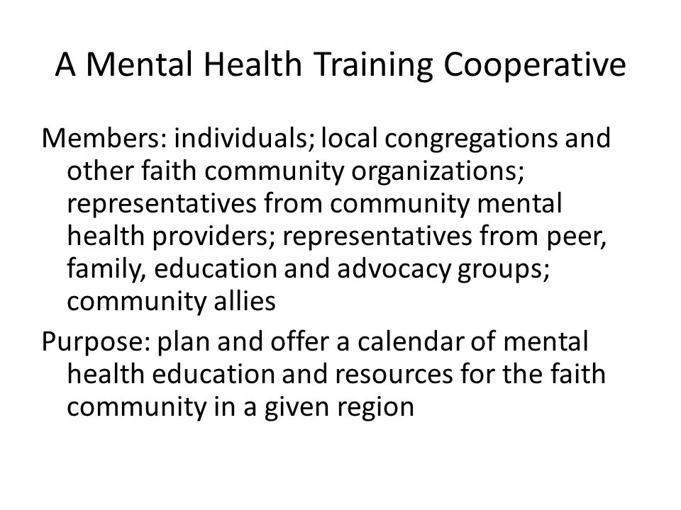 A Mental Health Training Cooperative Members: individuals; local congregations and other faith community organizations; representatives from community mental health providers; representatives from peer, family, education and advocacy groups; community allies Purpose: plan and offer a calendar of mental health education and resources for the faith community in a given region