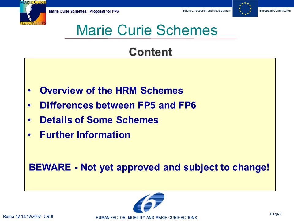Science, research and developmentEuropean Commission HUMAN FACTOR, MOBILITY AND MARIE CURIE ACTIONS Page 2 Marie Curie Schemes - Proposal for FP6 Roma 12-13/12/2002 CRUI Marie Curie Schemes Overview of the HRM Schemes Differences between FP5 and FP6 Details of Some Schemes Further Information Content BEWARE - Not yet approved and subject to change!