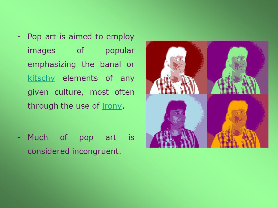 -Pop art is aimed to employ images of popular emphasizing the banal or kitschy elements of any given culture, most often through the use of irony.