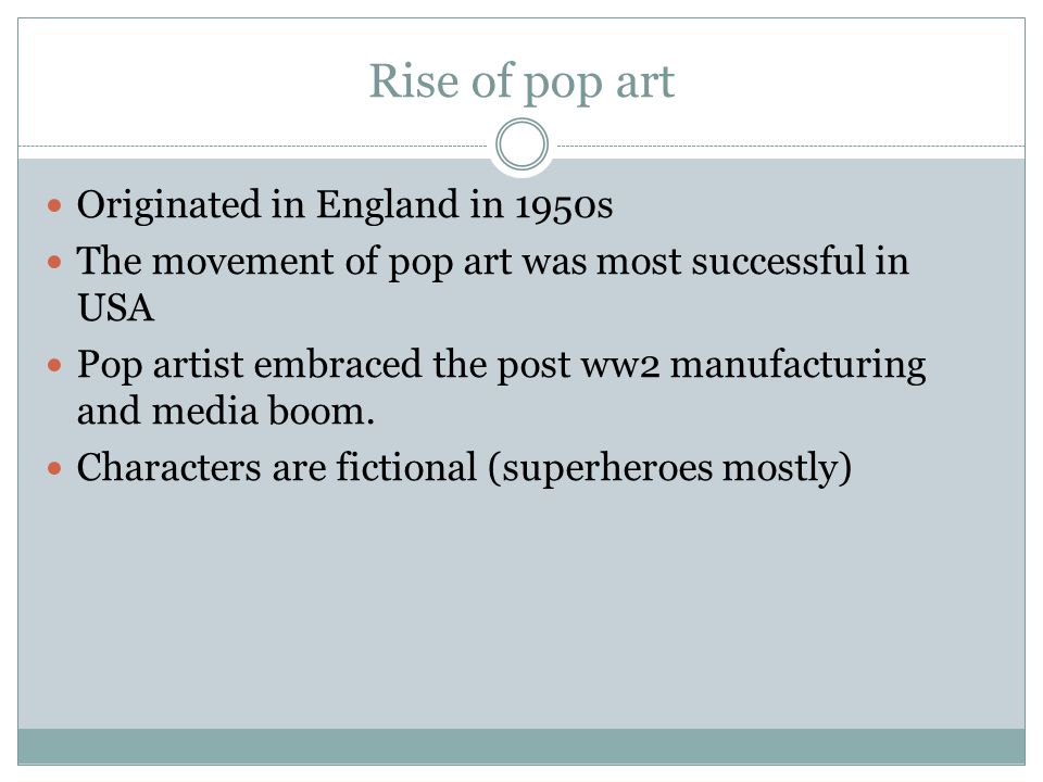 Rise of pop art Originated in England in 1950s The movement of pop art was most successful in USA Pop artist embraced the post ww2 manufacturing and media boom.